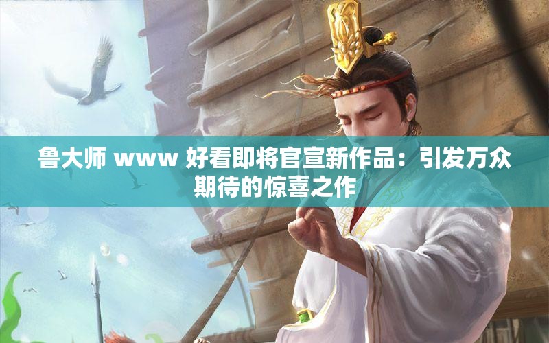 鲁大师 www 好看即将官宣新作品：引发万众期待的惊喜之作