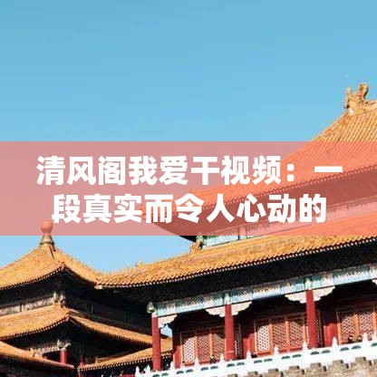 清风阁我爱干视频：一段真实而令人心动的故事