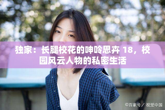 独家：长腿校花的呻呤思卉 18，校园风云人物的私密生活