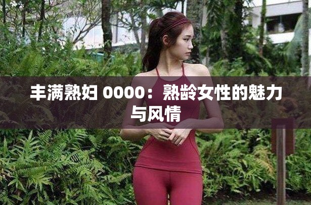 丰满熟妇 0000：熟龄女性的魅力与风情