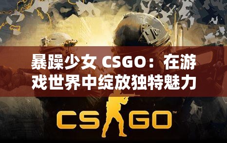 暴躁少女 CSGO：在游戏世界中绽放独特魅力的热血征程