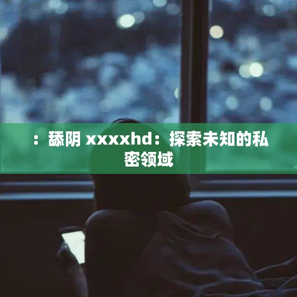 ：舔阴 xxxxhd：探索未知的私密领域