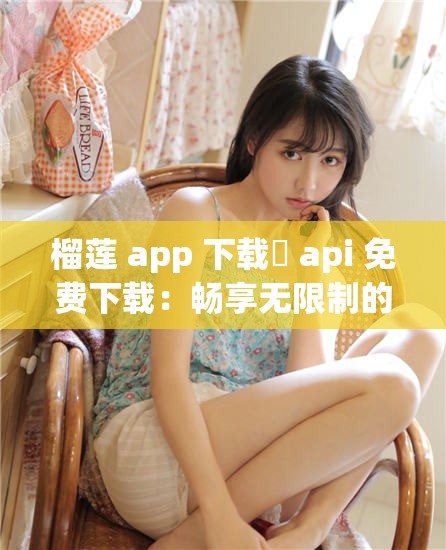 榴莲 app 下载汅 api 免费下载：畅享无限制的精彩内容