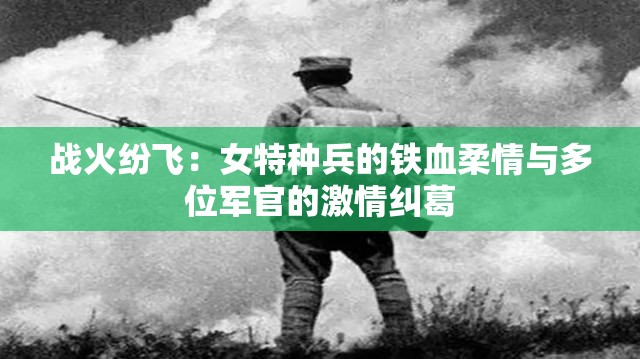 战火纷飞：女特种兵的铁血柔情与多位军官的激情纠葛