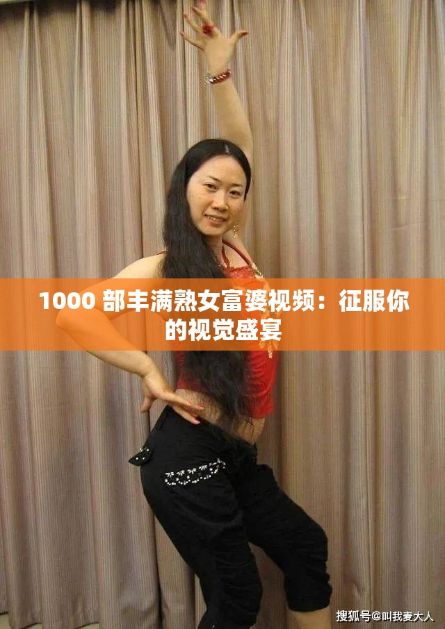 1000 部丰满熟女富婆视频：征服你的视觉盛宴