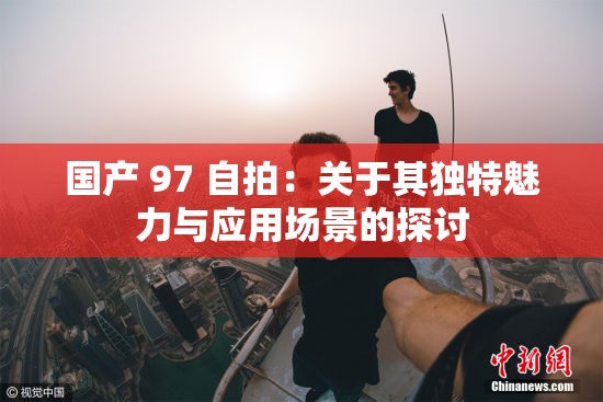 国产 97 自拍：关于其独特魅力与应用场景的探讨