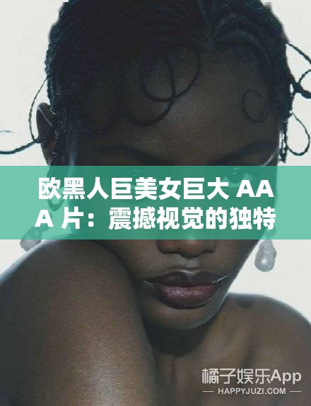 欧黑人巨美女巨大 AAA 片：震撼视觉的独特魅力呈现