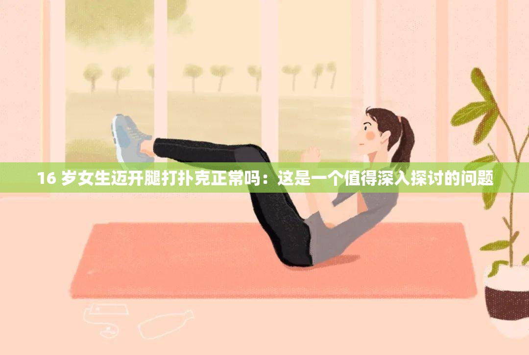 16 岁女生迈开腿打扑克正常吗：这是一个值得深入探讨的问题