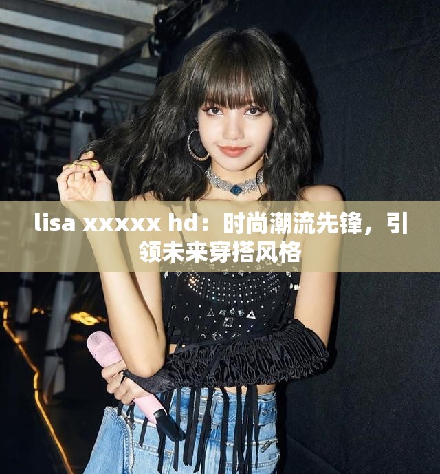 lisa xxxxx hd：时尚潮流先锋，引领未来穿搭风格