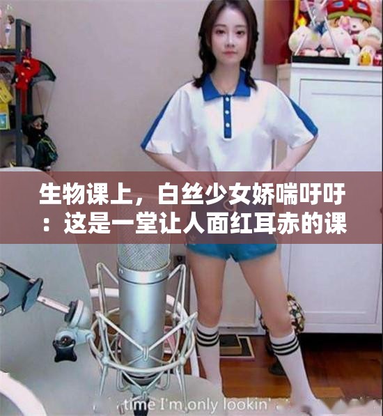 生物课上，白丝少女娇喘吁吁：这是一堂让人面红耳赤的课程