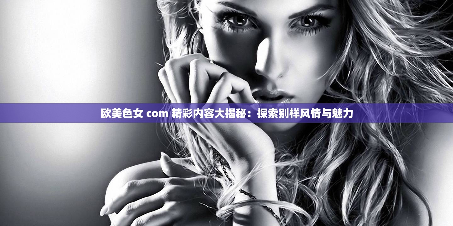 欧美色女 com 精彩内容大揭秘：探索别样风情与魅力