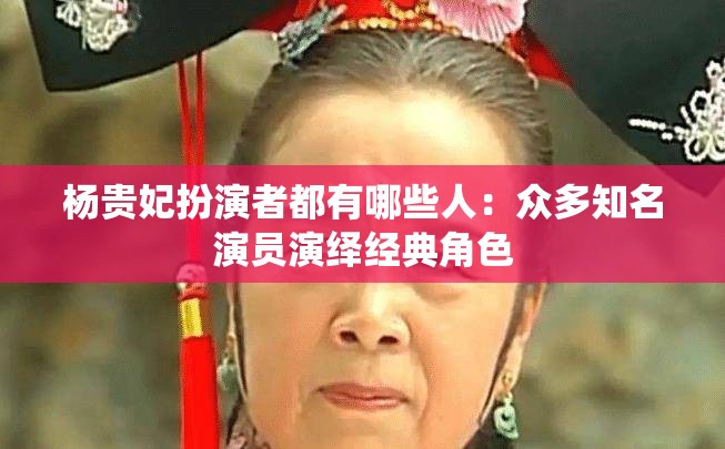 杨贵妃扮演者都有哪些人：众多知名演员演绎经典角色