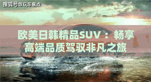 欧美日韩精品SUV ：畅享高端品质驾驭非凡之旅