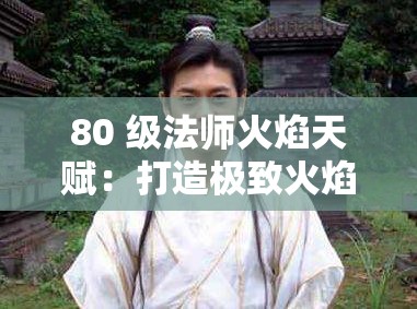 80 级法师火焰天赋：打造极致火焰输出的强大攻略指南