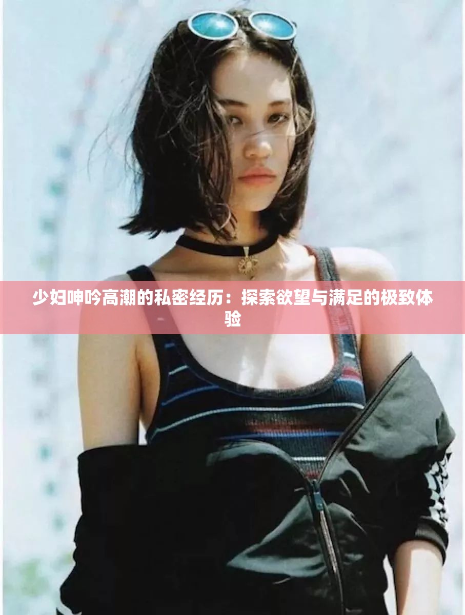 少妇呻吟高潮的私密经历：探索欲望与满足的极致体验