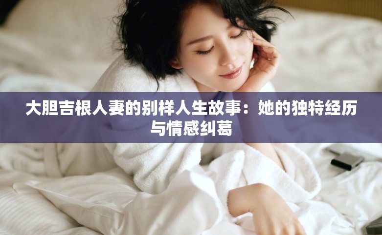 大胆吉根人妻的别样人生故事：她的独特经历与情感纠葛