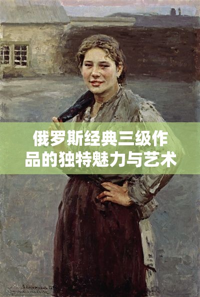 俄罗斯经典三级作品的独特魅力与艺术价值探讨