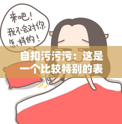 自扣污污污：这是一个比较特别的表述呢