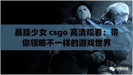 暴躁少女 csgo 高清观看：带你领略不一样的游戏世界