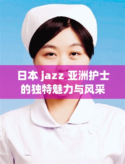 日本 jazz 亚洲护士的独特魅力与风采