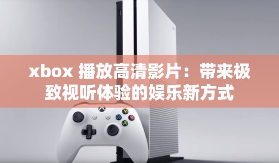 xbox 播放高清影片：带来极致视听体验的娱乐新方式