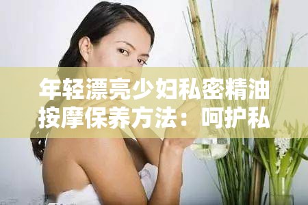 年轻漂亮少妇私密精油按摩保养方法：呵护私密，焕发青春