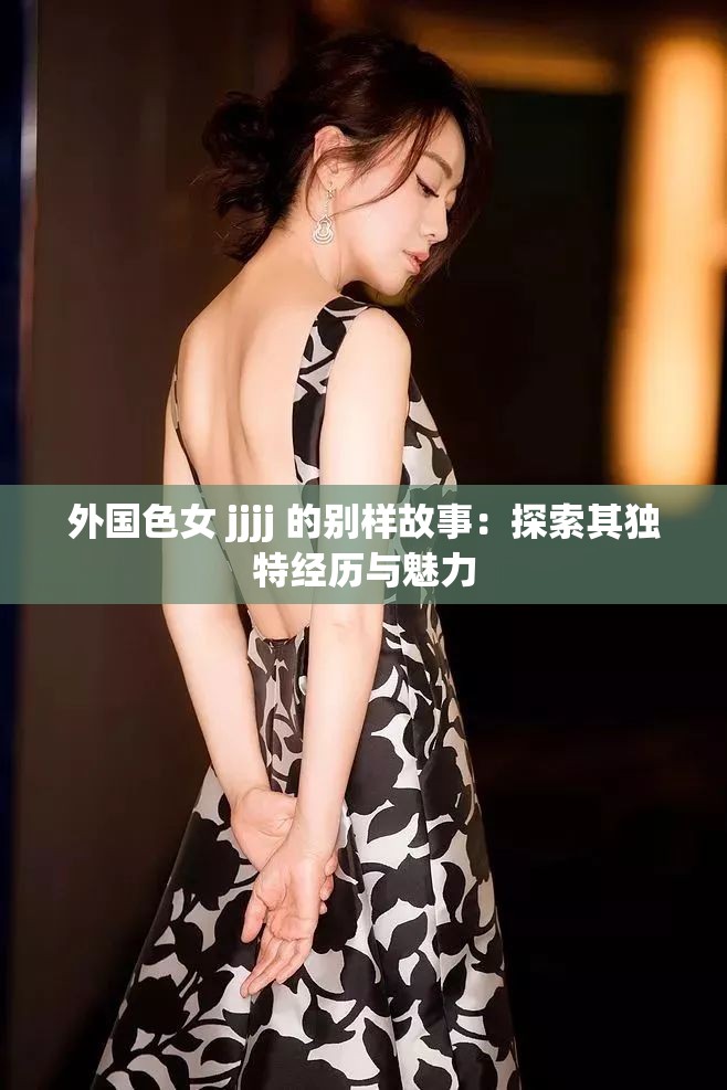 外国色女 jjjj 的别样故事：探索其独特经历与魅力