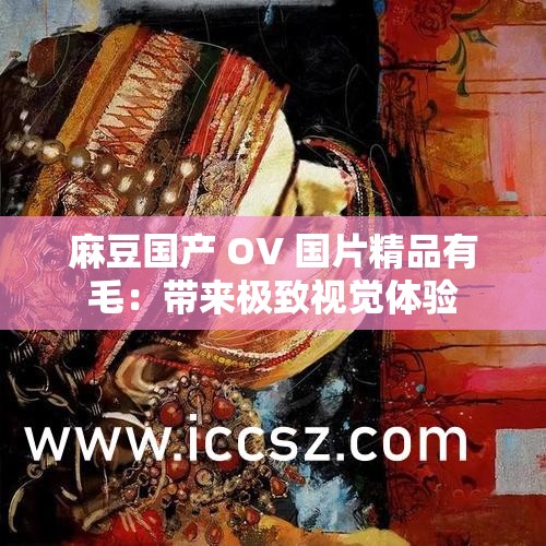 麻豆国产 OV 国片精品有毛：带来极致视觉体验