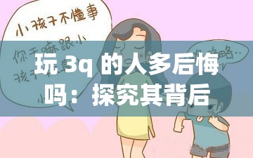 玩 3q 的人多后悔吗：探究其背后的深层原因与教训