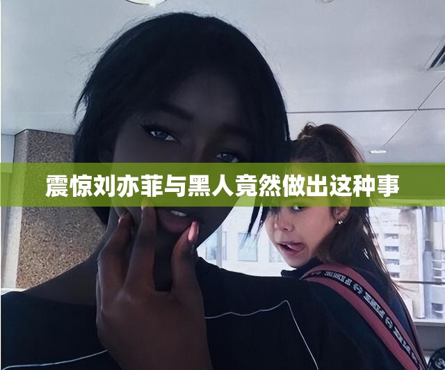 震惊刘亦菲与黑人竟然做出这种事