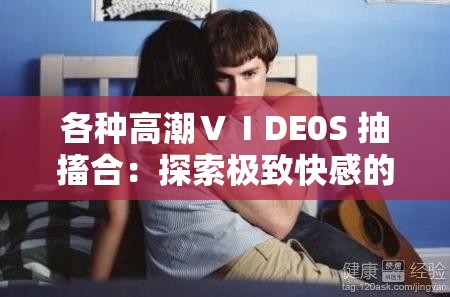 各种高潮ⅤⅠDE0S 抽搐合：探索极致快感的视觉盛宴