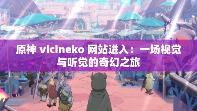 原神 vicineko 网站进入：一场视觉与听觉的奇幻之旅