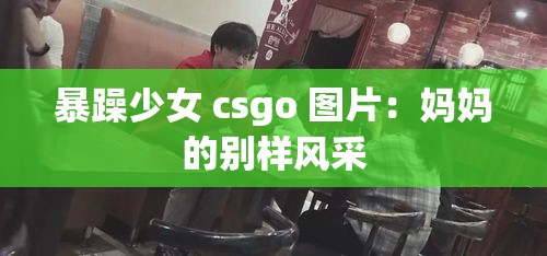 暴躁少女 csgo 图片：妈妈的别样风采