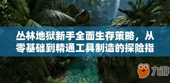 丛林地狱新手全面生存策略，从零基础到精通工具制造的探险指南