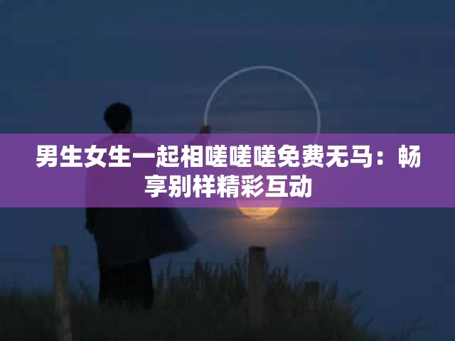 男生女生一起相嗟嗟嗟免费无马：畅享别样精彩互动