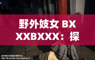 野外妓女 BXXXBXXX：探寻其背后的隐秘故事与复杂人性