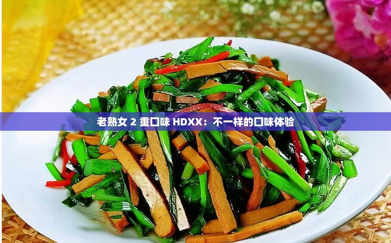 老熟女 2 重囗味 HDXX：不一样的囗味体验