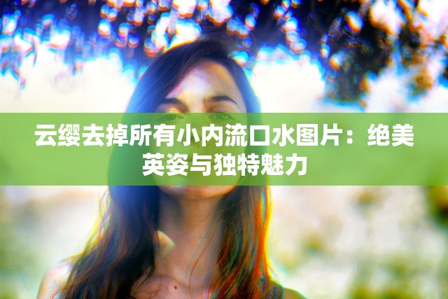 云缨去掉所有小内流口水图片：绝美英姿与独特魅力