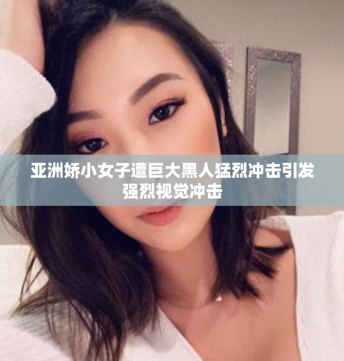 亚洲娇小女子遭巨大黑人猛烈冲击引发强烈视觉冲击