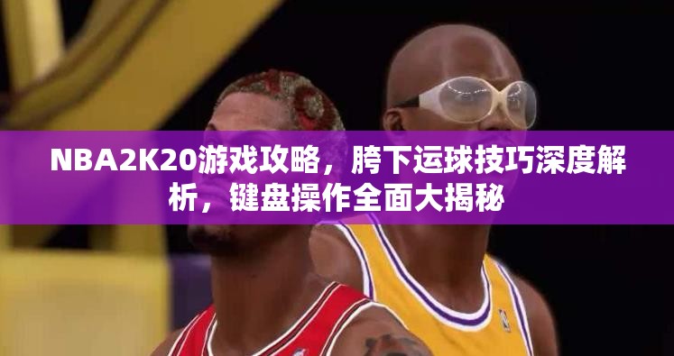 NBA2K20游戏攻略，胯下运球技巧深度解析，键盘操作全面大揭秘