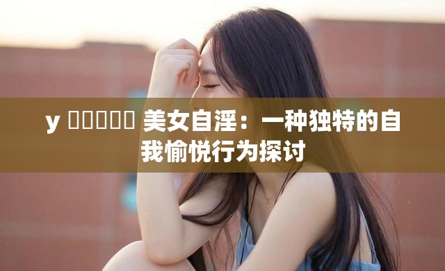 y 乂乄乄乄乄 美女自淫：一种独特的自我愉悦行为探讨