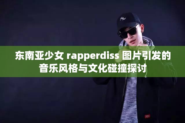 东南亚少女 rapperdiss 图片引发的音乐风格与文化碰撞探讨