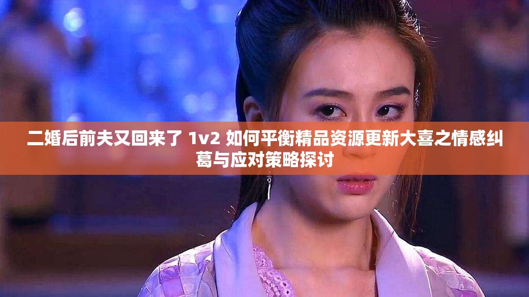 二婚后前夫又回来了 1v2 如何平衡精品资源更新大喜之情感纠葛与应对策略探讨