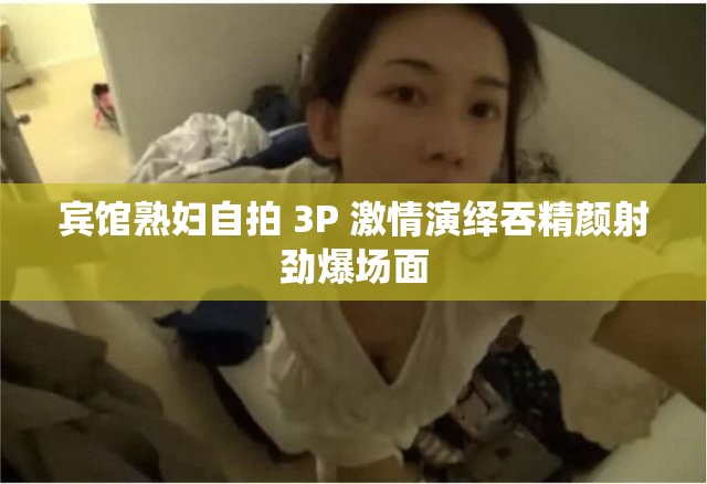 宾馆熟妇自拍 3P 激情演绎吞精颜射劲爆场面