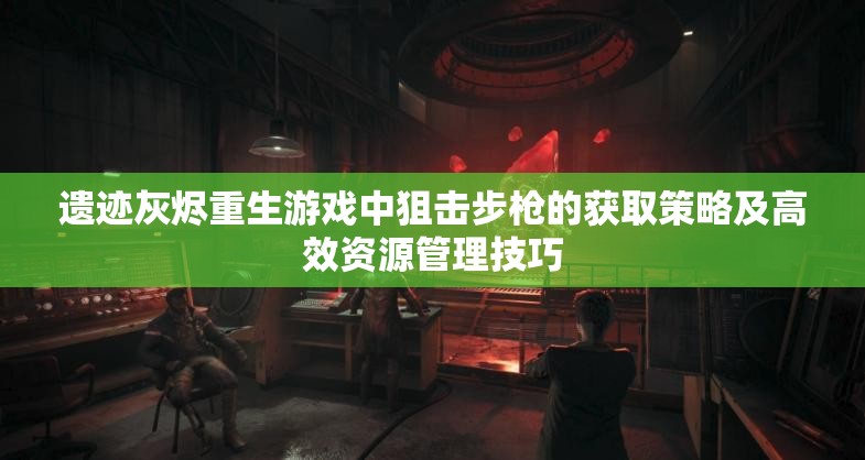 遗迹灰烬重生游戏中狙击步枪的获取策略及高效资源管理技巧