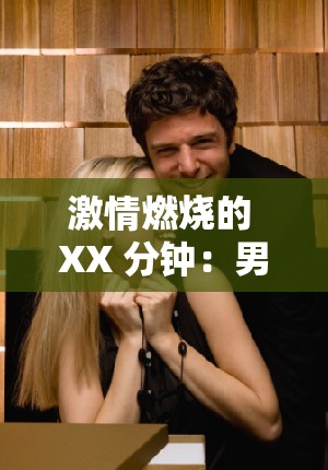 激情燃烧的 XX 分钟：男女作爱高潮 20 分钟全纪录