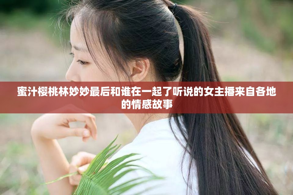 蜜汁樱桃林妙妙最后和谁在一起了听说的女主播来自各地的情感故事