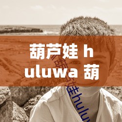 葫芦娃 huluwa 葫芦里面不卖药：但它蕴含着独特的意义和价值