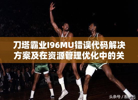 刀塔霸业I96MU错误代码解决方案及在资源管理优化中的关键作用