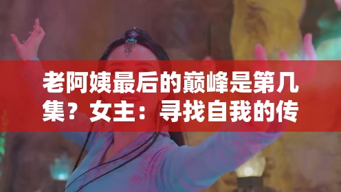 老阿姨最后的巅峰是第几集？女主：寻找自我的传奇之旅